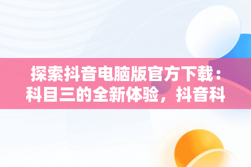 探索抖音电脑版官方下载：科目三的全新体验，抖音科目三直播 