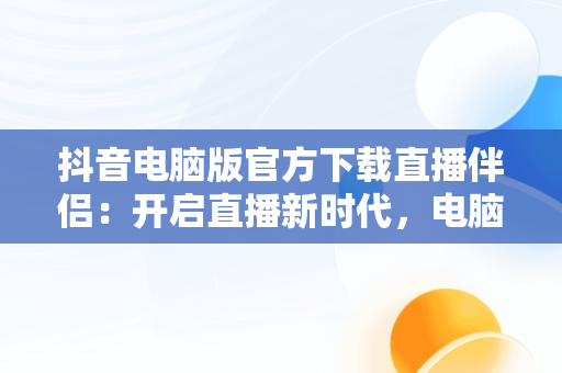 抖音电脑版官方下载直播伴侣：开启直播新时代，电脑安装抖音直播伴侣 