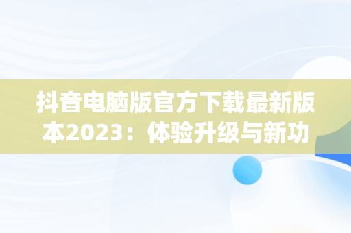抖音电脑版官方下载最新版本2023：体验升级与新功能解析，抖音app电脑版下载安装最新版 