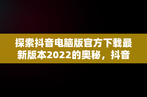 探索抖音电脑版官方下载最新版本2022的奥秘，抖音电脑版官方网址 