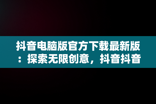 抖音电脑版官方下载最新版：探索无限创意，抖音抖音电脑版 
