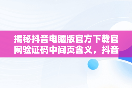 揭秘抖音电脑版官方下载官网验证码中间页含义，抖音验证码登录是什么意思 