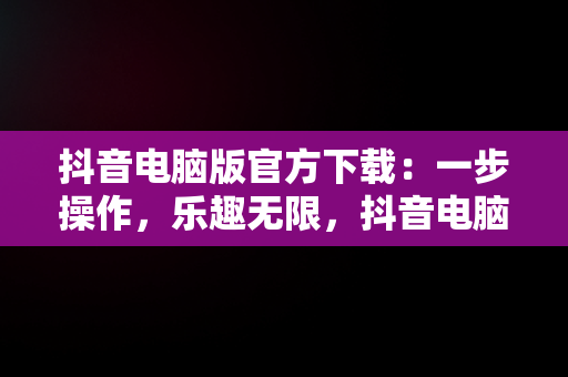 抖音电脑版官方下载：一步操作，乐趣无限，抖音电脑版官方下载官网下载到桌面怎么删除 