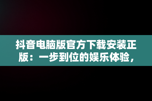 抖音电脑版官方下载安装正版：一步到位的娱乐体验，抖音电脑版官方下载安装正版苹果 
