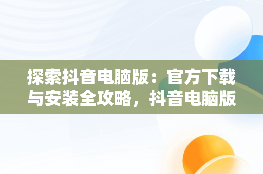 探索抖音电脑版：官方下载与安装全攻略，抖音电脑版官方下载安装方法是什么 