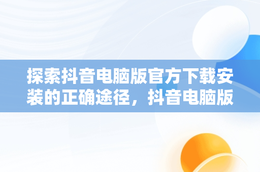 探索抖音电脑版官方下载安装的正确途径，抖音电脑版官方下载安装从哪下载的 