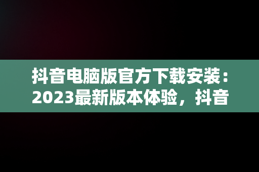 抖音电脑版官方下载安装：2023最新版本体验，抖音抖音电脑版 