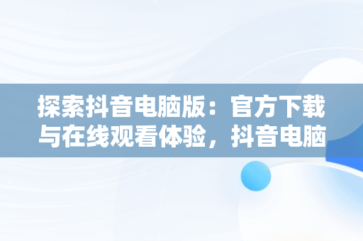 探索抖音电脑版：官方下载与在线观看体验，抖音电脑版下载网址 