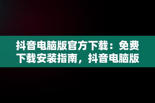 抖音电脑版官方下载：免费下载安装指南，抖音电脑版官方网站下载 