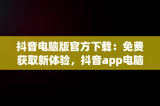 抖音电脑版官方下载：免费获取新体验，抖音app电脑版下载安装最新版 
