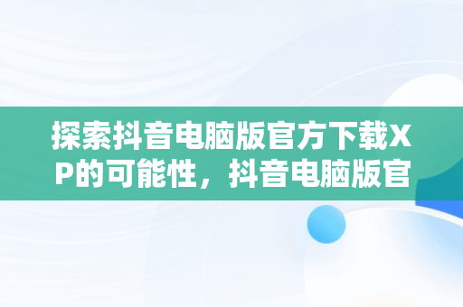 探索抖音电脑版官方下载XP的可能性，抖音电脑版官方下载入口 