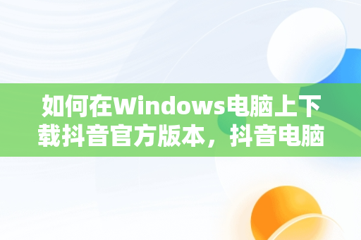 如何在Windows电脑上下载抖音官方版本，抖音电脑版官方下载的网址 