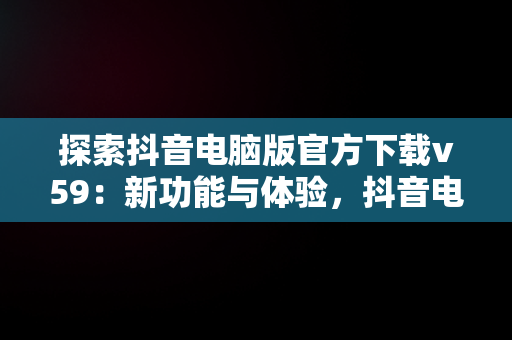 探索抖音电脑版官方下载v59：新功能与体验，抖音电脑版官方下载的网址 