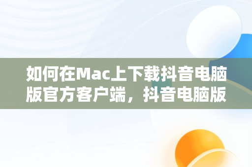 如何在Mac上下载抖音电脑版官方客户端，抖音电脑版官方下载-抖音PC客户端官方版下载-下载之家 