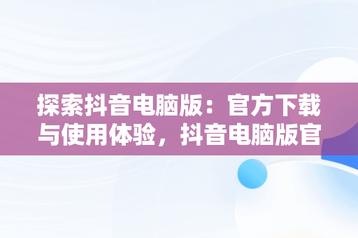 探索抖音电脑版：官方下载与使用体验，抖音电脑版官方下载的网址 