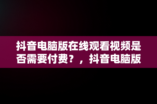 抖音电脑版在线观看视频是否需要付费？，抖音电脑版可以刷视频吗 