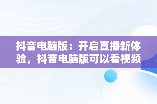 抖音电脑版：开启直播新体验，抖音电脑版可以看视频直播吗? 