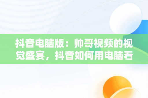 抖音电脑版：帅哥视频的视觉盛宴，抖音如何用电脑看视频 