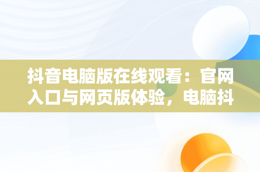 抖音电脑版在线观看：官网入口与网页版体验，电脑抖音网页版登录入口 