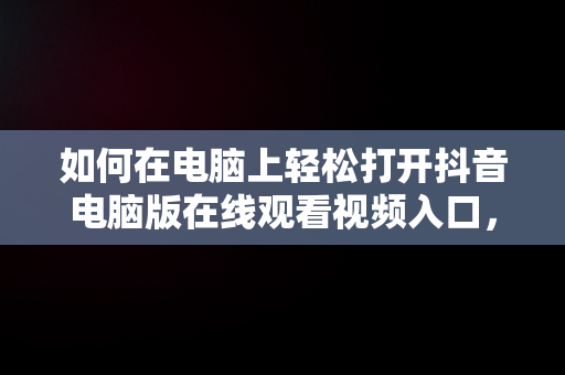 如何在电脑上轻松打开抖音电脑版在线观看视频入口，抖音电脑版在线观看视频入口打开不了 