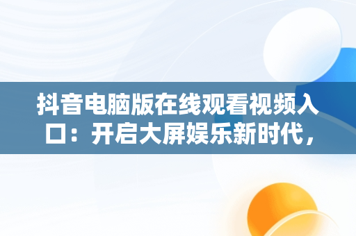 抖音电脑版在线观看视频入口：开启大屏娱乐新时代，抖音如何在电脑上看视频 