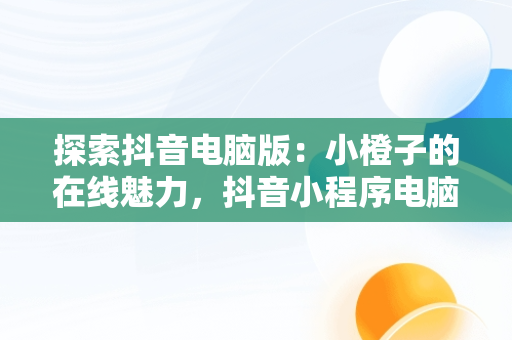探索抖音电脑版：小橙子的在线魅力，抖音小程序电脑版 