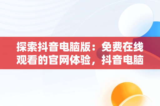 探索抖音电脑版：免费在线观看的官网体验，抖音电脑版官方网页 