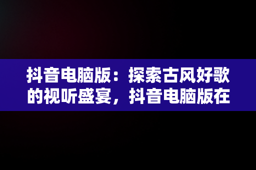 抖音电脑版：探索古风好歌的视听盛宴，抖音电脑版在线观看古风好歌视频 