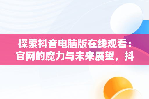 探索抖音电脑版在线观看：官网的魔力与未来展望，抖音电脑版在线使用 