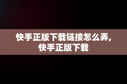 快手正版下载链接怎么弄,快手正版下载
