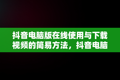 抖音电脑版在线使用与下载视频的简易方法，抖音电脑版在线使用下载视频方法怎么设置 