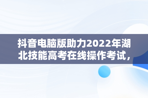 抖音电脑版助力2022年湖北技能高考在线操作考试，湖北省技能高考计算机操作部分视频 