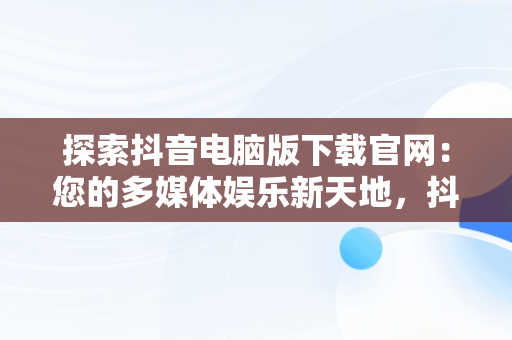 探索抖音电脑版下载官网：您的多媒体娱乐新天地，抖音电脑版下载官网是什么 