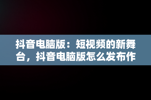 抖音电脑版：短视频的新舞台，抖音电脑版怎么发布作品 