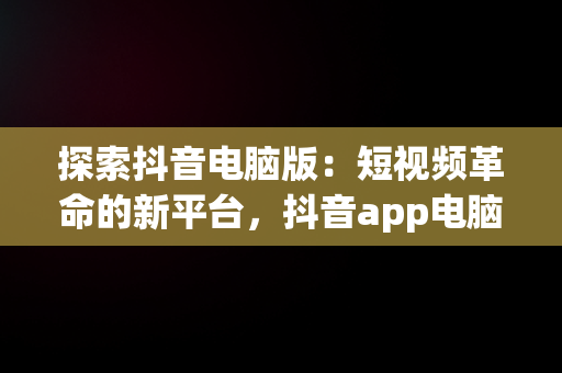 探索抖音电脑版：短视频革命的新平台，抖音app电脑版 