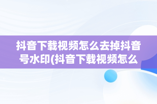 抖音下载视频怎么去掉抖音号水印(抖音下载视频怎么去掉抖音号水印网站)