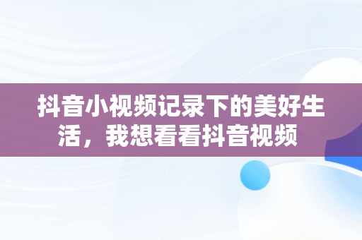 抖音小视频记录下的美好生活，我想看看抖音视频 