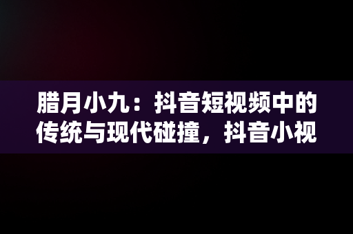 腊月小九：抖音短视频中的传统与现代碰撞，抖音小视频观看腊月小九是真的吗 