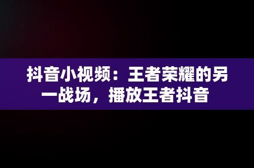 抖音小视频：王者荣耀的另一战场，播放王者抖音 