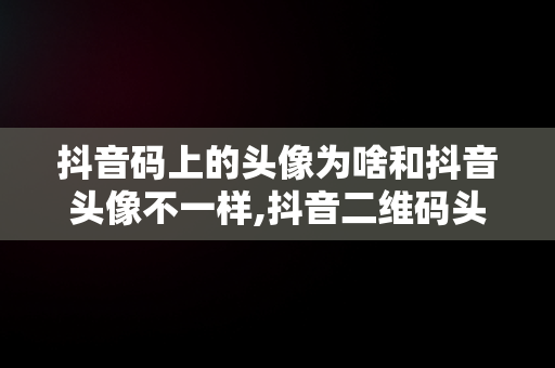 抖音码上的头像为啥和抖音头像不一样,抖音二维码头像跟现在的头像不一样