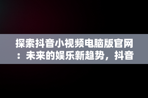 探索抖音小视频电脑版官网：未来的娱乐新趋势，抖音视频官方网站电脑版 