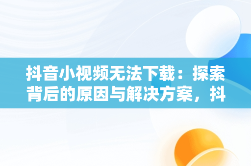 抖音小视频无法下载：探索背后的原因与解决方案，抖音小视频无法下载怎么解决 