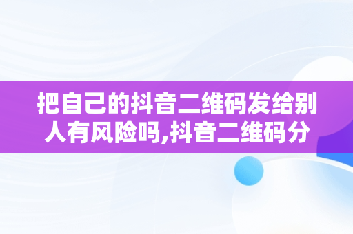 把自己的抖音二维码发给别人有风险吗,抖音二维码分享到微信