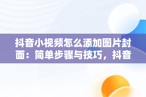 抖音小视频怎么添加图片封面：简单步骤与技巧，抖音怎么给视频加封面图片 