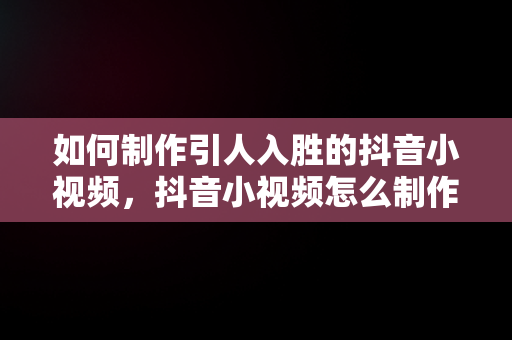 如何制作引人入胜的抖音小视频，抖音小视频怎么制作不能超多长时间 