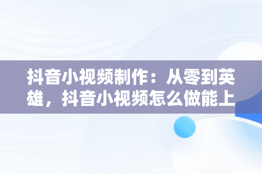 抖音小视频制作：从零到英雄，抖音小视频怎么做能上热门 
