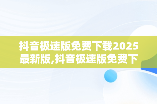 抖音极速版免费下载2025最新版,抖音极速版免费下载