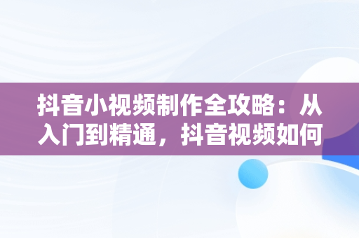 抖音小视频制作全攻略：从入门到精通，抖音视频如何制作成原创 