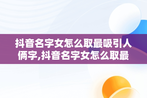 抖音名字女怎么取最吸引人俩字,抖音名字女怎么取最吸引人