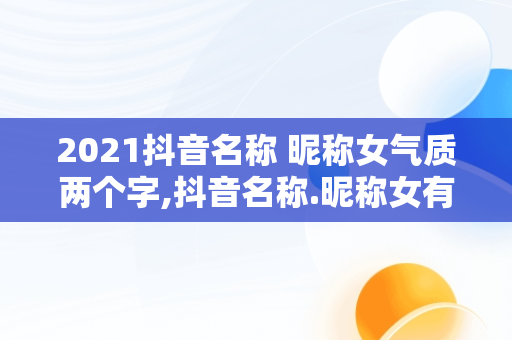 2021抖音名称 昵称女气质两个字,抖音名称.昵称女有内涵气质两个字